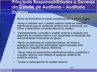 Principais Responsabilidades e Deveres
do Comité de Auditoria – Auditoria
Externa
•   Rever os honorários e outras compensações a serem pagas;
•    Rever e debater com o auditor externo todas as relações
    significativas que os auditores tenham com a empresa, por
    forma a determinar a independência do auditor;
•    Periodicamente, consultar o auditor externo a respeito dos
    sistemas de controlo interno e da integridade e exactidão das
    demonstrações financeiras do grupo;
•   Rever os relatórios de auditoria externa, de modo a
    assegurar que acções atempadas sejam tomadas pela
    gerência a respeito desses relatórios;
•   Rever todos os desacordos significativos entre a gerência e
    o auditor externo com relação a qualquer relatório de
    auditoria externa.
•   Avaliar o desempenho do auditor externo.

                                                21
 
