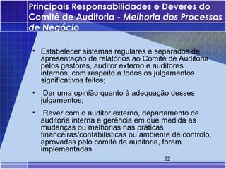 Principais Responsabilidades e Deveres do
Comité de Auditoria - Melhoria dos Processos
de Negócio

• Estabelecer sistemas regulares e separados de
  apresentação de relatórios ao Comité de Auditoria
  pelos gestores, auditor externo e auditores
  internos, com respeito a todos os julgamentos
  significativos feitos;
•    Dar uma opinião quanto à adequação desses
    julgamentos;
•    Rever com o auditor externo, departamento de
    auditoria interna e gerência em que medida as
    mudanças ou melhorias nas práticas
    financeiras/contabilísticas ou ambiente de controlo,
    aprovadas pelo comité de auditoria, foram
    implementadas.
                                         22
 
