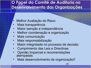 O Papel do Comité de Auditoria no
Desenvolvimento das Organizações


• Melhor Avaliação do Risco
• Mais transparência
• Maior isenção e independência
• Melhor coordenação e organização
• Mais comunicação
• Mais responsabilização
• Maior integridade no processo de decisão
• Cumprimento das Leis e Directivas
• Opinião Imparcial e recomendações
  atempadas
• Mais desenvolvimento da organização!!
                                  23
 