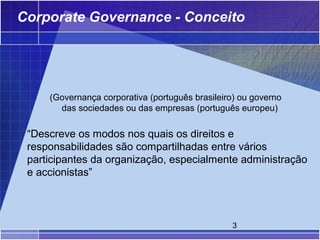Corporate Governance - Conceito




     (Governança corporativa (português brasileiro) ou governo
       das sociedades ou das empresas (português europeu)

 “Descreve os modos nos quais os direitos e
 responsabilidades são compartilhadas entre vários
 participantes da organização, especialmente administração
 e accionistas”



                                                 3
 