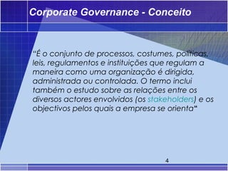 Corporate Governance - Conceito



“É o conjunto de processos, costumes, políticas,
leis, regulamentos e instituições que regulam a
maneira como uma organização é dirigida,
administrada ou controlada. O termo inclui
também o estudo sobre as relações entre os
diversos actores envolvidos (os stakeholders) e os
objectivos pelos quais a empresa se orienta“




                                    4
 