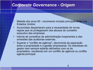 Corporate Governance - Origem


•   Metade dos anos 90 - movimento iniciado principalmente nos
    Estados Unidos;
•   Accionistas despertaram para a necessidade de novas
    regras que os protegessem dos abusos do conselho
    executivo das empresas
•   Inércia de conselhos de administração inoperantes e das
    omissões das auditorias externas.
•   Superar o "conflito de agência", decorrente da separação
    entre a propriedade e a gestão empresarial. Os interesses do
    gestor nem sempre estarão alinhados com os do
    proprietário, resultando em um conflito de agência ou conflito
    agente-principal.



                                                5
 