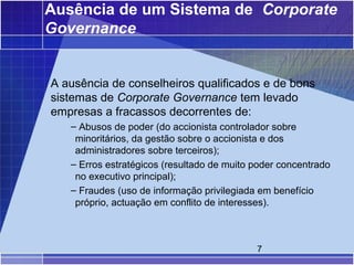 Ausência de um Sistema de Corporate
Governance


A ausência de conselheiros qualificados e de bons
sistemas de Corporate Governance tem levado
empresas a fracassos decorrentes de:
   – Abusos de poder (do accionista controlador sobre
    minoritários, da gestão sobre o accionista e dos
    administradores sobre terceiros);
   – Erros estratégicos (resultado de muito poder concentrado
    no executivo principal);
   – Fraudes (uso de informação privilegiada em benefício
    próprio, actuação em conflito de interesses).



                                            7
 