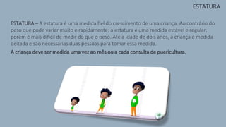 ESTATURA – A estatura é uma medida fiel do crescimento de uma criança. Ao contrário do
peso que pode variar muito e rapidamente; a estatura é uma medida estável e regular,
porém é mais difícil de medir do que o peso. Até a idade de dois anos, a criança é medida
deitada e são necessárias duas pessoas para tomar essa medida.
A criança deve ser medida uma vez ao mês ou a cada consulta de puericultura.
ESTATURA
 