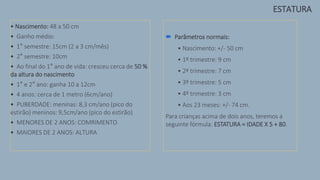 • Nascimento: 48 a 50 cm
• Ganho médio:
• 1° semestre: 15cm (2 a 3 cm/mês)
• 2° semestre: 10cm
• Ao final do 1° ano de vida: cresceu cerca de 50 %
da altura do nascimento
• 1° e 2° ano: ganha 10 a 12cm
• 4 anos: cerca de 1 metro (6cm/ano)
• PUBERDADE: meninas: 8,3 cm/ano (pico do
estirão) meninos: 9,5cm/ano (pico do estirão)
• MENORES DE 2 ANOS: COMRIMENTO
• MAIORES DE 2 ANOS: ALTURA
 Parâmetros normais:
• Nascimento: +/- 50 cm
• 1º trimestre: 9 cm
• 2ª trimestre: 7 cm
• 3º trimestre: 5 cm
• 4º trimestre: 3 cm
• Aos 23 meses: +/- 74 cm.
Para crianças acima de dois anos, teremos a
seguinte fórmula: ESTATURA = IDADE X 5 + 80.
ESTATURA
 