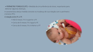 • PERÍMETRO TORÁCICO (PT) – Medida da circunferência do tórax, importante para
detectar algumas doenças.
A característica dessa medida consiste na mudança de sua relação com o perímetro
craniano (PC).
A relação entre Pc e Pt
• Até 6 meses: Pc é superior a Pt
• Cerca de 6 meses: Pc é igual a Pt
• Cerca de 9 meses: Pc é inferior a PT
 