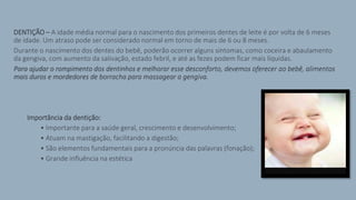 DENTIÇÃO – A idade média normal para o nascimento dos primeiros dentes de leite é por volta de 6 meses
de idade. Um atraso pode ser considerado normal em torno de mais de 6 ou 8 meses.
Durante o nascimento dos dentes do bebê, poderão ocorrer alguns sintomas, como coceira e abaulamento
da gengiva, com aumento da salivação, estado febril, e até as fezes podem ficar mais líquidas.
Para ajudar o rompimento dos dentinhos e melhorar esse desconforto, devemos oferecer ao bebê, alimentos
mais duros e mordedores de borracha para massagear a gengiva.
> Importância da dentição:
• Importante para a saúde geral, crescimento e desenvolvimento;
• Atuam na mastigação, facilitando a digestão;
• São elementos fundamentais para a pronúncia das palavras (fonação);
• Grande influência na estética
 
