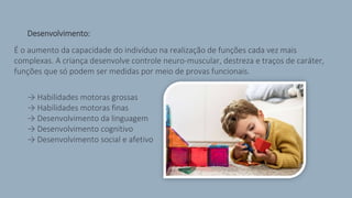 > Desenvolvimento:
É o aumento da capacidade do indivíduo na realização de funções cada vez mais
complexas. A criança desenvolve controle neuro-muscular, destreza e traços de caráter,
funções que só podem ser medidas por meio de provas funcionais.
> → Habilidades motoras grossas
> → Habilidades motoras finas
> → Desenvolvimento da linguagem
> → Desenvolvimento cognitivo
> → Desenvolvimento social e afetivo
 