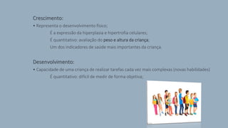 Crescimento:
• Representa o desenvolvimento físico;
É a expressão da hiperplasia e hipertrofia celulares;
É quantitativo: avaliação do peso e altura da criança;
Um dos indicadores de saúde mais importantes da criança.
Desenvolvimento:
• Capacidade de uma criança de realizar tarefas cada vez mais complexas (novas habilidades)
É quantitativo: difícil de medir de forma objetiva;
 