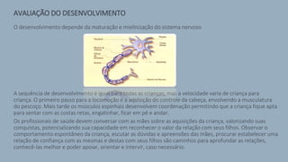 AVALIAÇÃO DO DESENVOLVIMENTO
O desenvolvimento depende da maturação e mielinização do sistema nervoso.
A sequência de desenvolvimento é igual para todas as crianças, mas a velocidade varia de criança para
criança. O primeiro passo para a locomoção é a aquisição do controle da cabeça, envolvendo a musculatura
do pescoço. Mais tarde os músculos espinhais desenvolvem coordenação permitindo que a criança fique apta
para sentar com as costas retas, engatinhar, ficar em pé e andar.
Os profissionais de saúde devem conversar com as mães sobre as aquisições da criança, valorizando suas
conquistas, potencializando sua capacidade em reconhecer o valor da relação com seus filhos. Observar o
comportamento espontâneo da criança, escutar as dúvidas e apreensões das mães, procurar estabelecer uma
relação de confiança com as mesmas e destas com seus filhos são caminhos para aprofundar as relações,
conhecê-las melhor e poder apoiar, orientar e intervir, caso necessário.
 