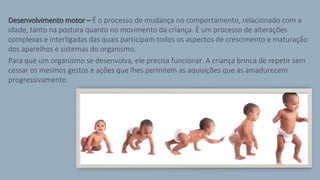 Desenvolvimento motor – É o processo de mudança no comportamento, relacionado com a
idade, tanto na postura quanto no movimento da criança. É um processo de alterações
complexas e interligadas das quais participam todos os aspectos de crescimento e maturação
dos aparelhos e sistemas do organismo.
Para que um organismo se desenvolva, ele precisa funcionar. A criança brinca de repetir sem
cessar os mesmos gestos e ações que lhes permitem as aquisições que as amadurecem
progressivamente.
 