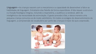 > Linguagem – As crianças nascem com o mecanismo e a capacidade de desenvolver a fala e as
habilidades de linguagem. Entretanto elas falarão de forma espontânea. A fala requer a estrutura
e a função fisiológica íntegras, incluindo a respiratória, a auditiva e a cerebral, além da
inteligência e da necessidade de estimulação. O gesto procede à fala, e dessa maneira uma
pequena criança comunica-se de modo satisfatório. Em todos os estágios do desenvolvimento da
linguagem, a compreensão do vocabulário por parte das crianças é maior do que a expressão.
 