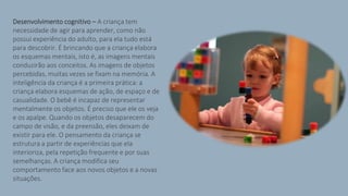 Desenvolvimento cognitivo – A criança tem
necessidade de agir para aprender, como não
possui experiência do adulto, para ela tudo está
para descobrir. É brincando que a criança elabora
os esquemas mentais, isto é, as imagens mentais
conduzirão aos conceitos. As imagens de objetos
percebidas, muitas vezes se fixam na memória. A
inteligência da criança é a primeira prática: a
criança elabora esquemas de ação, de espaço e de
casualidade. O bebê é incapaz de representar
mentalmente os objetos. É preciso que ele os veja
e os apalpe. Quando os objetos desaparecem do
campo de visão, e da preensão, eles deixam de
existir para ele. O pensamento da criança se
estrutura a partir de experiências que ela
interioriza, pela repetição frequente e por suas
semelhanças. A criança modifica seu
comportamento face aos novos objetos e a novas
situações.
 