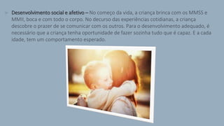 > Desenvolvimento social e afetivo – No começo da vida, a criança brinca com os MMSS e
MMII, boca e com todo o corpo. No decurso das experiências cotidianas, a criança
descobre o prazer de se comunicar com os outros. Para o desenvolvimento adequado, é
necessário que a criança tenha oportunidade de fazer sozinha tudo que é capaz. E a cada
idade, tem um comportamento esperado.
 