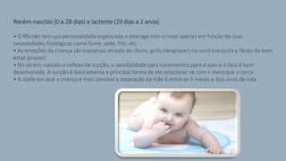 Recém-nascido (0 a 28 dias) e lactente (29 dias a 2 anos)
• O RN não tem sua personalidade organizada e interage com o meio apenas em função de suas
necessidades fisiológicas como fome, sede, frio, etc.
• As emoções da criança são expressas através do choro, grito (desprazer) ou sono tranquilo e fácies de bem
estar (prazer).
• No recém-nascido o reflexo de sucção, a sensibilidade para movimentos para o som e o tato é bem
desenvolvida. A sucção é basicamente a principal forma de ele relacionar-se com o meio que o cerca.
• A idade em que a criança é mais sensível a separação da mãe é entre os 6 meses e dois anos de vida.
 