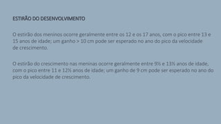 ESTIRÃO DO DESENVOLVIMENTO
O estirão dos meninos ocorre geralmente entre os 12 e os 17 anos, com o pico entre 13 e
15 anos de idade; um ganho > 10 cm pode ser esperado no ano do pico da velocidade
de crescimento.
O estirão do crescimento nas meninas ocorre geralmente entre 9½ e 13½ anos de idade,
com o pico entre 11 e 12½ anos de idade; um ganho de 9 cm pode ser esperado no ano do
pico da velocidade de crescimento.
 