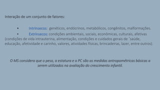 Interação de um conjunto de fatores:
• Intrínsecos: genéticos, endócrinos, metabólicos, congênitos, malformações.
• Extrínsecos: condições ambientais, sociais, econômicas, culturais, afetivas
(condições de vida intrauterina, alimentação, condições e cuidados gerais de ´saúde,
educação, afetividade e carinho, valores, atividades físicas, brincadeiras, lazer, entre outros).
O MS considera que o peso, a estatura e o PC são as medidas antropométricas básicas a
serem utilizados na avaliação do crescimento infantil.
 