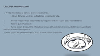CRESCIMENTO INTRAUTERINO
→ A vida intrauterina já começa exercendo influência.
- Altura do fundo uterino é indicador de crescimento fetal.
• Pico de velocidade de crescimento: 32° segunda semana – após isso a velocidade cai.
• Fatores que influenciam:
• Fumo, álcool, drogas, HAS, infecções crônicas, DST, estado nutricional, idade materna, gestação
múltipla e anomalias congênitas.
• Déficit provocado pela desnutrição nos 2 primeiros anos é reversível.
 
