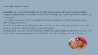 AVALIAÇÃO DO CRESCIMENTO
A avaliação do crescimento na rotina de atenção à criança visa a três aspectos fundamentais:
• detectar precocemente o que está afetando o crescimento do paciente para inferir e obter a sua
recuperação;
• identificar as variações da normalidade, tranquilizar a criança e a família, evitando possíveis
intervenções prejudiciais;
• identificar problemas que não podem ser curados, mas que possam ser minimizados, e prover
apoio ao paciente e à família ao lidar com as dificuldades.
O crescimento pode ser avaliado mediante o controle de peso, estatura e perímetro cefálico, com
auxílio de parâmetros de normalidade definidos através de fórmulas e das curvas de peso.
 