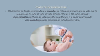 CONSULTAS DE PUERICULTURA
> O Ministério da Saúde recomenda sete consultas de rotina no primeiro ano de vida (na 1a
semana, no 1o mês, 2º mês, 4º mês, 6º mês, 9º mês e 12º mês), além de
duas consultas no 2º ano de vida (no 18º e no 24º mês) e, a partir do 2º ano de
vida, consultas anuais, próximas ao mês do aniversário.
 