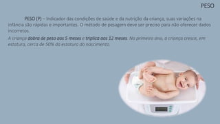 PESO (P) – Indicador das condições de saúde e da nutrição da criança, suas variações na
infância são rápidas e importantes. O método de pesagem deve ser preciso para não oferecer dados
incorretos.
A criança dobra de peso aos 5 meses e triplica aos 12 meses. No primeiro ano, a criança cresce, em
estatura, cerca de 50% da estatura do nascimento.
PESO
 