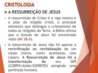 CRISTOLOGIA
 A RESSURREIÇÃO DE JESUS
 A ressurreição de Cristo é a viga mestra e
o pilar da religião cristã, o principal
elemento que distingue o cristianismo de
todas as religiões da Terra. A Bíblia afirma
que o túmulo de Jesus foi encontrado
vazio (Mt 28.6).
 A ressurreição de Jesus não foi apenas a
revivificação ou revitalização de um
corpo morto, como aconteceu com
Lázaro. A Ressurreição de Jesus foi a
transformação do seu SER
(CORPO/ALMA/ESPÍRITO) atingindo uma
perfeição humana.
 