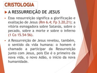 CRISTOLOGIA
 A RESSURREIÇÃO DE JESUS
 Essa ressurreição significa a glorificação e
exaltação de Jesus (Rm 6.4; Fp 3.20,21); a
vitória esmagadora sobre Satanás, sobre o
pecado, sobre a morte e sobre o inferno
(1 Co 15.54-56).
 A Ressurreição de Jesus revelou, também,
o sentido da vida humana: o homem é
chamado a participar da Ressurreição
junto com Jesus, pois Ele é o primeiro da
nova vida, o novo Adão, o início da nova
humanidade.
 