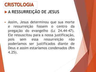 CRISTOLOGIA
 A RESSURREIÇÃO DE JESUS
 Assim, Jesus determinou que sua morte
e ressurreição fossem o centro da
pregação do evangelho (Lc 24.44-47).
Ele ressuscitou para a nossa justificação,
pois sem essa ressurreição não
poderíamos ser justificados diante de
Deus e assim estaríamos condenados (Rm
4.25).
 