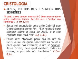 CRISTOLOGIA
 JESUS, REI DOS REIS E SENHOR DOS
SENHORES
“A qual, a seu tempo, mostrará O bem-aventurado e
único poderoso Senhor, Rei dos reis e Senhor dos
senhores”. (1 TM 6.15)
 Jesus foi anunciado pelo anjo Gabriel que
O proclamava como Rei: “Ele reinará para
sempre sobre a casa de Jacó, e o seu
reinado não terá fim” (Lc 1.33).
 Paulo diz: “todavia para nós há um só
Deus, o Pai, de quem são todas as coisas e
para quem nós vivemos; e um só Senhor,
Jesus Cristo, pelo qual existem todas as
coisas, e por ele nós também.” (1Cor.
8:6).
 