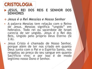CRISTOLOGIA
 JESUS, REI DOS REIS E SENHOR DOS
SENHORES
 Jesus é o Rei Messias e Nosso Senhor
 A palavra Messias tem relação com o Reino
de Jesus. Messias significa “ungido” em
hebraico. Todo rei ou sacerdote de Israel
carecia de ser ungido. Jesus é o Rei dos
Reis, Ungido pelo próprio Deus Eterno (Sl
2.6).
 Jesus Cristo é chamado de Nosso Senhor,
porque além de ter nos criado em quanto
Deus junto com o Pai e o Espirito Santo, nos
resgatou ao preço do seu sangue em quanto
Sacrifício vivo; e por isso é de modo
legitimo nosso Dono e Senhor.
 