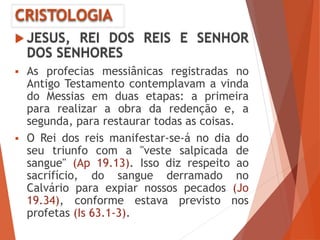 CRISTOLOGIA
 JESUS, REI DOS REIS E SENHOR
DOS SENHORES
 As profecias messiânicas registradas no
Antigo Testamento contemplavam a vinda
do Messias em duas etapas: a primeira
para realizar a obra da redenção e, a
segunda, para restaurar todas as coisas.
 O Rei dos reis manifestar-se-á no dia do
seu triunfo com a "veste salpicada de
sangue" (Ap 19.13). Isso diz respeito ao
sacrifício, do sangue derramado no
Calvário para expiar nossos pecados (Jo
19.34), conforme estava previsto nos
profetas (Is 63.1-3).
 