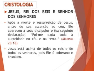 CRISTOLOGIA
 JESUS, REI DOS REIS E SENHOR
DOS SENHORES
 Após a morte e ressurreição de Jesus,
antes de sua ascensão ao céu, Ele
apareceu a seus discípulos e fez seguinte
declaração: “Foi-me dada toda a
autoridade no céu e na terra.” (Mateus
28:18)
 Jesus está acima de todos os reis e de
todos os senhores, pois Ele é soberano e
absoluto.
 