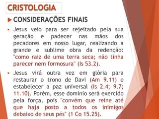 CRISTOLOGIA
 CONSIDERAÇÕES FINAIS
 Jesus veio para ser rejeitado pela sua
geração e padecer nas mãos dos
pecadores em nosso lugar, realizando a
grande e sublime obra da redenção:
"como raiz de uma terra seca; não tinha
parecer nem formosura" (Is 53.2).
 Jesus virá outra vez em glória para
restaurar o trono de Davi (Am 9.11) e
estabelecer a paz universal (Is 2.4; 9.7;
11.10). Porém, esse domínio será exercido
pela força, pois "convém que reine até
que haja posto a todos os inimigos
debaixo de seus pés" (1 Co 15.25).
 