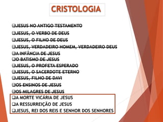 CRISTOLOGIA
JESUS, O VERBO DE DEUS
JESUS, O FILHO DE DEUS
JESUS, VERDADEIRO HOMEM, VERDADEIRO DEUS
A INFÂNCIA DE JESUS
O BATISMO DE JESUS
JESUS, O PROFETA ESPERADO
JESUS, O SACERDOTE ETERNO
OS ENSINOS DE JESUS
OS MILAGRES DE JESUS
A MORTE VICÁRIA DE JESUS
A RESSURREIÇÃO DE JESUS
JESUS, REI DOS REIS E SENHOR DOS SENHORES
JESUS, FILHO DE DAVI
JESUS NO ANTIGO TESTAMENTO
 