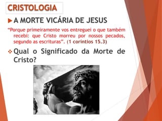 CRISTOLOGIA
A MORTE VICÁRIA DE JESUS
“Porque primeiramente vos entreguei o que também
recebi: que Cristo morreu por nossos pecados,
segundo as escrituras”. (1 coríntios 15.3)
 Qual o Significado da Morte de
Cristo?
 