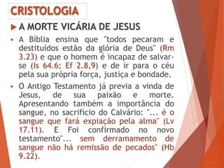 CRISTOLOGIA
 A MORTE VICÁRIA DE JESUS
 A Bíblia ensina que "todos pecaram e
destituídos estão da glória de Deus" (Rm
3.23) e que o homem é incapaz de salvar-
se (Is 64.6; Ef 2.8,9) e de ir para o céu
pela sua própria força, justiça e bondade.
 O Antigo Testamento já previa a vinda de
Jesus, de sua paixão e morte.
Apresentando também a importância do
sangue, no sacrifício do Calvário: "... é o
sangue que fará expiação pela alma" (Lv
17.11). E Foi confirmado no novo
testamento"... sem derramamento de
sangue não há remissão de pecados" (Hb
9.22).
 