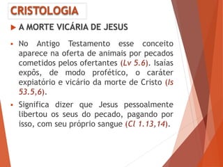 CRISTOLOGIA
 A MORTE VICÁRIA DE JESUS
 No Antigo Testamento esse conceito
aparece na oferta de animais por pecados
cometidos pelos ofertantes (Lv 5.6). Isaías
expôs, de modo profético, o caráter
expiatório e vicário da morte de Cristo (Is
53.5,6).
 Significa dizer que Jesus pessoalmente
libertou os seus do pecado, pagando por
isso, com seu próprio sangue (Cl 1.13,14).
 