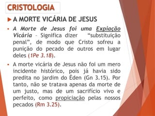 CRISTOLOGIA
 A MORTE VICÁRIA DE JESUS
 A Morte de Jesus foi uma Expiação
Vicária – Significa dizer “substituição
penal”, de modo que Cristo sofreu a
punição do pecado de outros em lugar
deles (1Pe 3.18).
 A morte vicária de Jesus não foi um mero
incidente histórico, pois já havia sido
predita no jardim do Éden (Gn 3.15). Por
tanto, não se tratava apenas da morte de
um justo, mas de um sacrifício vivo e
perfeito, como propiciação pelas nossos
pecados (Rm 3.25).
 