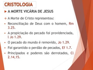 CRISTOLOGIA
 A MORTE VICÁRIA DE JESUS
 A Morte de Cristo representou:
 Reconciliação de Deus com o homem, Rm
3.25.
 A propiciação do pecado foi providenciada,
l Jo 1.29.
 O pecado do mundo é removido, Jo 1.29.
 Foi garantido o perdão de pecados, Ef 1.7.
 Principados e poderes são derrotados, Cl
2.14,15.
 