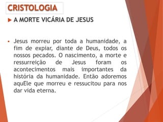 CRISTOLOGIA
 A MORTE VICÁRIA DE JESUS
 Jesus morreu por toda a humanidade, a
fim de expiar, diante de Deus, todos os
nossos pecados. O nascimento, a morte e
ressurreição de Jesus foram os
acontecimentos mais importantes da
história da humanidade. Então adoremos
aquEle que morreu e ressucitou para nos
dar vida eterna.
 