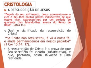 CRISTOLOGIA
 A RESSURREIÇÃO DE JESUS
“Depois do seu sofrimento, Jesus apresentou-se a
eles e deu-lhes muitas provas indiscutíveis de que
estava vivo. Apareceu-lhes por um período de
quarenta dias falando-lhes acerca do Reino de
Deus”. (Atos 1:3)
 Qual o significado da ressurreição de
Cristo?
“Se Cristo não ressuscitou, é vã a nossa fé,
e ainda permanecemos em nossos pecados”
(1 Cor 15:14, 17).
 A ressurreição de Cristo é a prova de que
Seu sacrifício foi vicário (substitutivo), e
que, portanto, nossa salvação é uma
realidade.
 