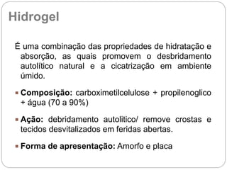 É uma combinação das propriedades de hidratação e
absorção, as quais promovem o desbridamento
autolítico natural e a cicatrização em ambiente
úmido.
 Composição: carboximetilcelulose + propilenoglico
+ água (70 a 90%)
 Ação: debridamento autolitico/ remove crostas e
tecidos desvitalizados em feridas abertas.
 Forma de apresentação: Amorfo e placa
Hidrogel
 