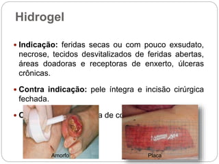 Hidrogel
 Indicação: feridas secas ou com pouco exsudato,
necrose, tecidos desvitalizados de feridas abertas,
áreas doadoras e receptoras de enxerto, úlceras
crônicas.
 Contra indicação: pele íntegra e incisão cirúrgica
fechada.
 Observação: necessita de cobertura secundária.
Amorfo Placa
 