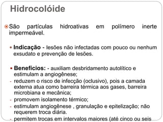 Hidrocolóide
São partículas hidroativas em polímero inerte
impermeável.
 Indicação - lesões não infectadas com pouco ou nenhum
exsudato e prevenção de lesões.
 Benefícios: - auxiliam desbridamento autolítico e
estimulam a angiogênese;
- reduzem o risco de infecção (oclusivo), pois a camada
externa atua como barreira térmica aos gases, barreira
microbiana e mecânica;
- promovem isolamento térmico;
- estimulam angiogênese , granulação e epitelização; não
requerem troca diária.
- permitem trocas em intervalos maiores (até cinco ou seis
 