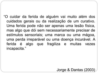 “O cuidar da ferida de alguém vai muito além dos
cuidados gerais ou da realização de um curativo.
Uma ferida pode não ser apenas uma lesão física,
mas algo que dói sem necessariamente precisar de
estímulos sensoriais; uma marca ou uma mágoa,
uma perda irreparável ou uma doença incurável. A
ferida é algo que fragiliza e muitas vezes
incapacita.”
Jorge & Dantas (2003)
 