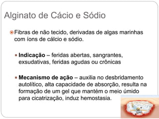 Alginato de Cácio e Sódio
Fibras de não tecido, derivadas de algas marinhas
com íons de cálcio e sódio.
 Indicação – feridas abertas, sangrantes,
exsudativas, feridas agudas ou crônicas
 Mecanismo de ação – auxilia no desbridamento
autolítico, alta capacidade de absorção, resulta na
formação de um gel que mantém o meio úmido
para cicatrização, induz hemostasia.
 