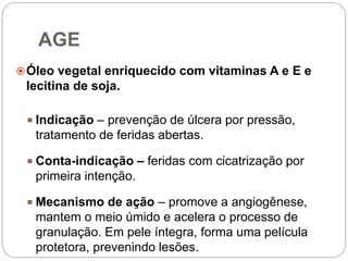 AGE
Óleo vegetal enriquecido com vitaminas A e E e
lecitina de soja.
 Indicação – prevenção de úlcera por pressão,
tratamento de feridas abertas.
 Conta-indicação – feridas com cicatrização por
primeira intenção.
 Mecanismo de ação – promove a angiogênese,
mantem o meio úmido e acelera o processo de
granulação. Em pele íntegra, forma uma película
protetora, prevenindo lesões.
 