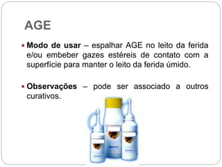 AGE
 Modo de usar – espalhar AGE no leito da ferida
e/ou embeber gazes estéreis de contato com a
superfície para manter o leito da ferida úmido.
 Observações – pode ser associado a outros
curativos.
 