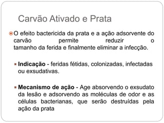 Carvão Ativado e Prata
O efeito bactericida da prata e a ação adsorvente do
carvão permite reduzir o
tamanho da ferida e finalmente eliminar a infecção.
 Indicação - feridas fétidas, colonizadas, infectadas
ou exsudativas.
 Mecanismo de ação - Age absorvendo o exsudato
da lesão e adsorvendo as moléculas de odor e as
células bacterianas, que serão destruídas pela
ação da prata
 