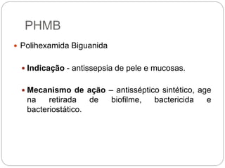 PHMB
 Polihexamida Biguanida
 Indicação - antissepsia de pele e mucosas.
 Mecanismo de ação – antisséptico sintético, age
na retirada de biofilme, bactericida e
bacteriostático.
 
